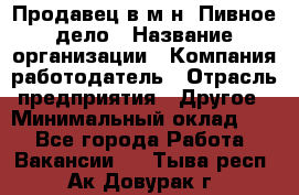 Продавец в м-н "Пивное дело › Название организации ­ Компания-работодатель › Отрасль предприятия ­ Другое › Минимальный оклад ­ 1 - Все города Работа » Вакансии   . Тыва респ.,Ак-Довурак г.